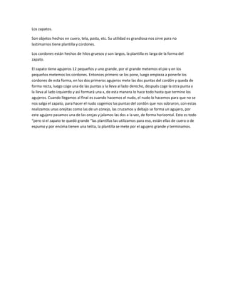 Los zapatos.<br />Son objetos hechos en cuero, tela, pasta, etc. Su utilidad es grandiosa nos sirve para no lastimarnos tiene plantilla y cordones.<br />Los cordones están hechos de hilos gruesos y son largos, la plantilla es larga de la forma del zapato.<br />El zapato tiene agujeros 12 pequeños y uno grande, por el grande metemos el pie y en los pequeños metemos los cordones. Entonces primero se los pone, luego empieza a ponerle los cordones de esta forma, en los dos primeros agujeros mete las dos puntas del cordón y queda de forma recta, luego coge una de las puntas y la lleva al lado derecho, después coge la otra punta y la lleva al lado izquierdo y así formará una x, de esta manera lo hace todo hasta que termine los agujeros. Cuando llegamos al final es cuando hacemos el nudo, el nudo lo hacemos para que no se nos salga el zapato, para hacer el nudo cogemos las puntas del cordón que nos sobraron, con estas realizamos unas orejitas como las de un conejo, las cruzamos y debajo se forma un agujero, por este agujero pasamos una de las orejas y jalamos las dos a la vez, de forma horizontal. Esto es todo “pero si el zapato te quedó grande “las plantillas las utilizamos para eso, están ellas de cuero o de espuma y por encima tienen una telita, la plantilla se mete por el agujero grande y terminamos.<br />