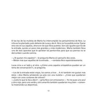El tac-tac de las muletas de Marta ha interrumpido los pensamientos de Nico. La
niña se ha plantado justo delante de Lucas y de él. Nico no ha podido evitar fijarse
otra vez en sus zapatos, ahora en los que lleva puestos. Son casi iguales que los de
la entrada, quizás un poco más grandes y «más modernos». Marta también lleva
uno de esos aparatos que le aprietan las pantorrillas para que sus piernas no se
derrumben cuando camina.

—¿Te gustan mis zapatos? —le pregunta Marta sin pensarlo dos veces.
—Molan más que aquéllos de la entrada… —contesta Nico espontáneamente.

Lucas mira a un lado y al otro. «¿Cómo unos zapatos ortopédicos pueden ser un
tema de conversación?», se pregunta.

—Los de la entrada están viejos, los vamos a tirar… A mi también me gustan más
éstos —dice Marta señalando sus pies con una muleta—. ¿Crees que quedarían
mejor con unos cordones de colores?
—¡Justo lo que te iba a decir! —grita Nico con entusiasmo—. Yo me puse uno azul
y otro rojo, pero uno verde y otro amarillo también quedarían muy bien —comen-
ta mostrando sus deportivas.

                                        12
 