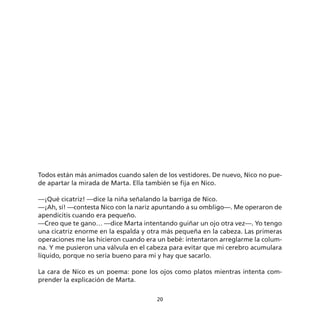 Todos están más animados cuando salen de los vestidores. De nuevo, Nico no pue-
de apartar la mirada de Marta. Ella también se fija en Nico.

—¡Qué cicatriz! —dice la niña señalando la barriga de Nico.
—¡Ah, sí! —contesta Nico con la nariz apuntando a su ombligo—. Me operaron de
apendicitis cuando era pequeño.
—Creo que te gano… —dice Marta intentando guiñar un ojo otra vez—. Yo tengo
una cicatriz enorme en la espalda y otra más pequeña en la cabeza. Las primeras
operaciones me las hicieron cuando era un bebé: intentaron arreglarme la colum-
na. Y me pusieron una válvula en el cabeza para evitar que mi cerebro acumulara
líquido, porque no sería bueno para mi y hay que sacarlo.

La cara de Nico es un poema: pone los ojos como platos mientras intenta com-
prender la explicación de Marta.

                                      20
 