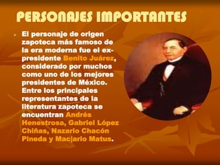 PERSONAJES IMPORTANTES
   El personaje de origen
    zapoteca más famoso de
    la era moderna fue el ex-
    presidente Benito Juárez,
    considerado por muchos
    como uno de los mejores
    presidentes de México.
    Entre los principales
    representantes de la
    literatura zapoteca se
    encuentran Andrés
    Henestrosa, Gabriel López
    Chiñas, Nazario Chacón
    Pineda y Mac|ario Matus.
 