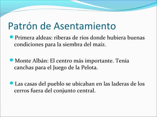 Patrón de Asentamiento
Primera aldeas: riberas de ríos donde hubiera buenas
condiciones para la siembra del maíz.
Monte Albán: El centro más importante. Tenía
canchas para el Juego de la Pelota.
Las casas del pueblo se ubicaban en las laderas de los
cerros fuera del conjunto central.
 