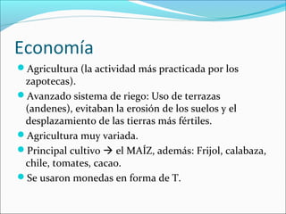 Economía
Agricultura (la actividad más practicada por los
zapotecas).
Avanzado sistema de riego: Uso de terrazas
(andenes), evitaban la erosión de los suelos y el
desplazamiento de las tierras más fértiles.
Agricultura muy variada.
Principal cultivo  el MAÍZ, además: Frijol, calabaza,
chile, tomates, cacao.
Se usaron monedas en forma de T.
 
