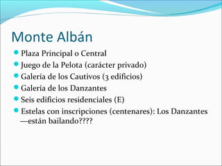 Monte Albán
Plaza Principal o Central
Juego de la Pelota (carácter privado)
Galería de los Cautivos (3 edificios)
Galería de los Danzantes
Seis edificios residenciales (E)
Estelas con inscripciones (centenares): Los Danzantes
—están bailando????
 