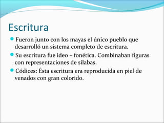 Escritura
Fueron junto con los mayas el único pueblo que
desarrolló un sistema completo de escritura.
Su escritura fue ideo – fonética. Combinaban figuras
con representaciones de sílabas.
Códices: Ésta escritura era reproducida en piel de
venados con gran colorido.
 