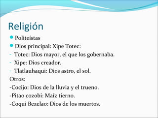 Religión
Politeístas
Dios principal: Xipe Totec:
- Totec: Dios mayor, el que los gobernaba.
- Xipe: Dios creador.
- Tlatlauhaqui: Dios astro, el sol.
Otros:
-Cocijo: Dios de la lluvia y el trueno.
-Pitao cozobi: Maíz tierno.
-Coqui Bezelao: Dios de los muertos.
 