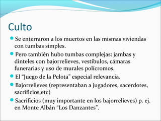 Culto
Se enterraron a los muertos en las mismas viviendas
con tumbas simples.
Pero también hubo tumbas complejas: jambas y
dinteles con bajorrelieves, vestíbulos, cámaras
funerarias y uso de murales polícromos.
El “Juego de la Pelota” especial relevancia.
Bajorrelieves (representaban a jugadores, sacerdotes,
sacrificios,etc)
Sacrificios (muy importante en los bajorrelieves) p. ej.
en Monte Albán “Los Danzantes”.
 