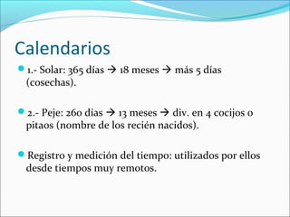 Calendarios
1.- Solar: 365 días  18 meses  más 5 días
(cosechas).
2.- Peje: 260 días  13 meses  div. en 4 cocijos o
pitaos (nombre de los recién nacidos).
Registro y medición del tiempo: utilizados por ellos
desde tiempos muy remotos.
 