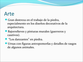 Arte
Gran destreza en el trabajo de la piedra,
especialmente en los diseños decorativos de la
arquitectura.
Bajorrelieves y pinturas murales (guerreros y
cautivos).
 “Los danzantes” en piedra.
Urnas con figuras antropomorfas y detalles de rasgos
de algunos animales.
 