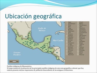 Ubicación geográfica
Pueblos indígenas de Mesoamérica
El mapa muestra la localización de los principales pueblos indígenas de esta zona geográfica-cultural, que hoy
todavía presenta núcleos importantes de población descendiente de las antiguas civilizaciones.
 