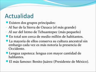 Actualidad
Existen dos grupos principales:
- Al Sur de la Sierra de Oaxaca (el más grande)
- Al sur del Istmo de Tehuantepec (más pequeño)
En total son cerca de medio millón de habitantes.
La mayoría de ellos conserva su cultura ancestral sin
embargo cada vez es más notoria la presencia de
Occidente.
Lengua zapoteca: lengua con mayor cantidad de
hablantes.
El más famoso: Benito Juárez (Presidente de México).
 