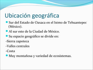 Ubicación geográfica
Sur del Estado de Oaxaca en el Istmo de Tehuantepec
(México).
Al sur este de la Ciudad de México.
Su espacio geográfico se divide en:
-Sierra zapoteca
-Valles centrales
-Costa
Muy montañosa y variedad de ecosistemas.
 