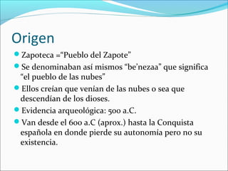 Origen
Zapoteca =“Pueblo del Zapote”
Se denominaban así mismos “be’nezaa” que significa
“el pueblo de las nubes”
Ellos creían que venían de las nubes o sea que
descendían de los dioses.
Evidencia arqueológica: 500 a.C.
Van desde el 600 a.C (aprox.) hasta la Conquista
española en donde pierde su autonomía pero no su
existencia.
 