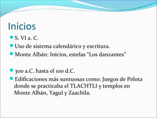 Inicios
S. VI a. C.
Uso de sistema calendárico y escritura.
Monte Albán: Inicios, estelas “Los danzantes”
300 a.C. hasta el 100 d.C.
Edificaciones más suntuosas como: Juegos de Pelota
donde se practicaba el TLACHTLI y templos en
Monte Albán, Yagul y Zaachila.
 