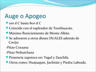 Auge o Apogeo
100 d C hasta 800 d C
Coincide con el esplendor de Teotihuacán.
Máximo floreciemiento de Monte Albán.
Se adoraron a otros dioses DUALES además de
Cocijo:
-Pitao Cozaana
-Pitao Nohuichana
Presencia zapoteca en: Yagul y Zaachila.
Otros como: Huajuapan, Juchitán y Piedra Labrada.
 