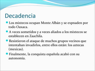 Decadencia
Los mixtecos ocupan Monte Albán y se expnaden por
todo Oaxaca.
A veces sometidos y a veces aliados a los mixtecos se
establecen en Zaachila.
Resistieron el ataque de muchos grupos vecinos que
intentaban invadirlos, entre ellos están: los aztecas
(mexicas).
Finalmente, la conquista española acabó con su
autonomía.
 