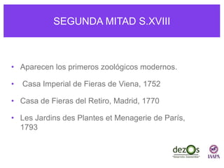 SEGUNDA MITAD S.XVIII
• Aparecen los primeros zoológicos modernos.
• Casa Imperial de Fieras de Viena, 1752
• Casa de Fieras del Retiro, Madrid, 1770
• Les Jardins des Plantes et Menagerie de París,
1793
 