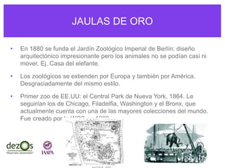 JAULAS DE ORO
• En 1880 se funda el Jardín Zoológico Imperial de Berlín: diseño
arquitectónico impresionante pero los animales no se podían casi ni
mover. Ej. Casa del elefante.
• Los zoológicos se extienden por Europa y también por América.
Desgraciadamente del mismo estilo.
• Primer zoo de EE.UU: el Central Park de Nueva York, 1864. Le
seguirían los de Chicago, Filadelfia, Washington y el Bronx, que
actualmente cuenta con una de las mayores colecciones del mundo.
Fue creado por la WCS en 1899.
 