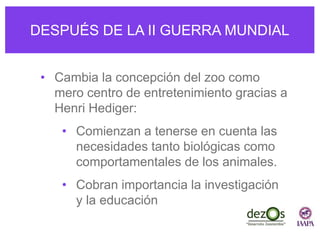 DESPUÉS DE LA II GUERRA MUNDIAL
• Cambia la concepción del zoo como
mero centro de entretenimiento gracias a
Henri Hediger:
• Comienzan a tenerse en cuenta las
necesidades tanto biológicas como
comportamentales de los animales.
• Cobran importancia la investigación
y la educación
 