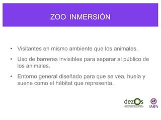 ZOO INMERSIÓN
• Visitantes en mismo ambiente que los animales.
• Uso de barreras invisibles para separar al público de
los animales.
• Entorno general diseñado para que se vea, huela y
suene como el hábitat que representa.
 