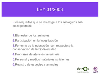 LEY 31/2003
•Los requisitos que se les exige a los zoológicos son
los siguientes:
1.Bienestar de los animales
2.Participación en la investigación
3.Fomento de la educación con respecto a la
conservación de la biodiversidad
4.Programa de atención veterinaria
5.Personal y medios materiales suficientes
6.Registro de especies y animales
 