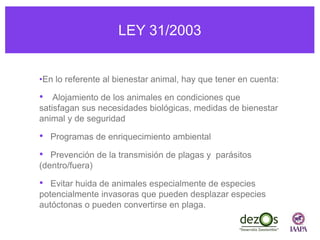 LEY 31/2003
•En lo referente al bienestar animal, hay que tener en cuenta:
• Alojamiento de los animales en condiciones que
satisfagan sus necesidades biológicas, medidas de bienestar
animal y de seguridad
• Programas de enriquecimiento ambiental
• Prevención de la transmisión de plagas y parásitos
(dentro/fuera)
• Evitar huida de animales especialmente de especies
potencialmente invasoras que pueden desplazar especies
autóctonas o pueden convertirse en plaga.
 