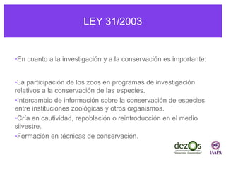 LEY 31/2003
•En cuanto a la investigación y a la conservación es importante:
•La participación de los zoos en programas de investigación
relativos a la conservación de las especies.
•Intercambio de información sobre la conservación de especies
entre instituciones zoológicas y otros organismos.
•Cría en cautividad, repoblación o reintroducción en el medio
silvestre.
•Formación en técnicas de conservación.
 
