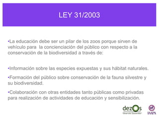 LEY 31/2003
•La educación debe ser un pilar de los zoos porque sirven de
vehículo para la concienciación del público con respecto a la
conservación de la biodiversidad a través de:
•Información sobre las especies expuestas y sus hábitat naturales.
•Formación del público sobre conservación de la fauna silvestre y
su biodiversidad.
•Colaboración con otras entidades tanto públicas como privadas
para realización de actividades de educación y sensibilización.
 