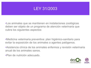 LEY 31/2003
•Los animales que se mantienen en instalaciones zoológicas
deben ser objeto de un programa de atención veterinaria que
cubra los siguientes aspectos:
•Medicina veterinaria preventiva: plan higiénico-sanitario para
evitar la exposición de los animales a agentes patógenos.
•Asistencia clínica de los animales enfermos y revisión veterinaria
anual de los animales sanos.
•Plan de nutrición adecuado.
 