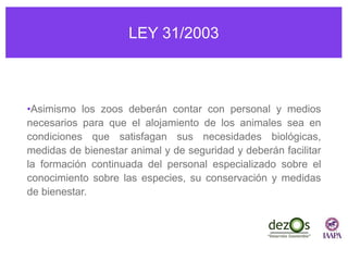 LEY 31/2003
•Asimismo los zoos deberán contar con personal y medios
necesarios para que el alojamiento de los animales sea en
condiciones que satisfagan sus necesidades biológicas,
medidas de bienestar animal y de seguridad y deberán facilitar
la formación continuada del personal especializado sobre el
conocimiento sobre las especies, su conservación y medidas
de bienestar.
 