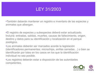 LEY 31/2003
•También deberán mantener un registro e inventario de las especies y
animales que albergan.
•El registro de especies y subespecies deberá estar actualizado.
Incluirá: entradas, salidas, muertes, causas de fallecimiento, origen,
destino y datos para su identificación y localización en el parque
zoológico.
•Los animales deberán ser marcados acorde la legislación
(identificadores permanentes: microchips, anillas cerradas…) o bien se
identificarán por lotes en los casos en los que la identificación
individual no sea posible.
•Los registros deberán estar a disposición de las autoridades
competentes.
 