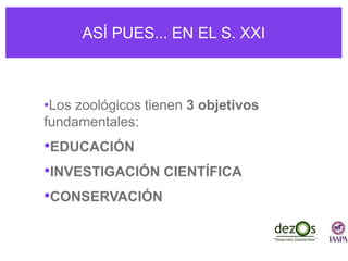 ASÍ PUES... EN EL S. XXI
•Los zoológicos tienen 3 objetivos
fundamentales:
•EDUCACIÓN
•INVESTIGACIÓN CIENTÍFICA
•CONSERVACIÓN
 