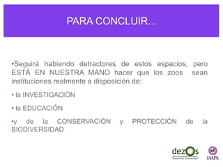 PARA CONCLUIR...
•Seguirá habiendo detractores de estos espacios, pero
ESTÁ EN NUESTRA MANO hacer que los zoos sean
instituciones realmente a disposición de:
• la INVESTIGACIÓN
• la EDUCACIÓN
•y de la CONSERVACIÓN y PROTECCIÓN de la
BIODIVERSIDAD
 