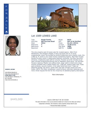 Lot 1089 LEWES LAKE
Type Single Family MLS® 8475
Sub Area WS Carcross Road GST GST to be Verified
Style Other Taxes $1,331 (2013)
Bedrooms 4 Lot Size 15.00 acres
Bathrooms 4 Year Built 2000
Basement Sqft Fin 2,800
The only property east of Lewes Lake Rd. located approx. 40km from
Whitehorse, this Octagon shaped, 4-story log home sits on 15 acres
w/spectacular views! Surrounded by pristine wilderness and a nearby creek, this
2,800 sq. ft. home is your ideal country residential property. Main floor houses
laundry & utility rooms, a large guest bedroom w/ensuite. 2nd floor has arctic
entrance, 2 bedrooms each with an ensuite. Proceed up to the 3rd floor to an
open concept living/kitchen/dining area w/ Napoleon wood stove. The 4th floor
houses a spacious Master w/a walkout deck, large walk-in closet and a large
ensuite complete with a jetted soaker tub. 1,000 gal. holding water tank, triple
pane windows, security system, 2 hot water tanks and more. Triple car
detached garage, log sauna, rental cabin and sale includes wood truck and
trailer, 400 ft. fire hose, snowblower, wood furniture, sofa bed, telescope and
more. Email request the link for the virtual tour & detailed property description!
More Information
SHERRYL JACOBS
sherryl@sherryljacobs.ca
http://www.sherryljacobs.ca
DOME REALTY INC.
356-108 Elliott St. Whitehorse, YT.
867-336-0839
http://www.domerealty.ca
$449,000 Listed By: DOME REALTY INC. 867-336-0839
The above information is from sources deemed reliable but it should not be relied upon without
independent verification. Not intended to solicit properties already listed for sale.
* Personal Real Estate Corporation
 