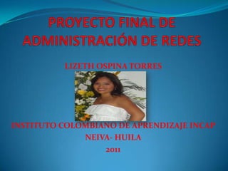 PROYECTO FINAL DE ADMINISTRACIÓN DE REDES LIZETH OSPINA TORRES INSTITUTO COLOMBIANO DE APRENDIZAJE INCAP NEIVA- HUILA 2011 