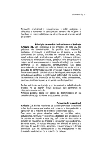 Decreto 8.938 Pág. 10




formación profesional y remuneración, y están obligadas y
obligados a fomentar la participación paritaria de mujeres y
hombres en responsabilidades de dirección en el proceso social
de trabajo.


                Principio de no discriminación en el trabajo
Artículo 21. Son contrarias a los principios de esta Ley las
prácticas de discriminación. Se prohíbe toda distinción,
exclusión, preferencia o restricción en el acceso y en las
condiciones de trabajo, basadas en razones de raza, sexo,
edad, estado civil, sindicalización, religión, opiniones políticas,
nacionalidad, orientación sexual, personas con discapacidad u
origen social, que menoscabe el derecho al trabajo por resultar
contrarias a los postulados constitucionales. Los actos
emanados de los infractores y de las infractoras serán írritos y
penados de conformidad con las leyes que regulan la materia.
No se considerarán discriminatorias las disposiciones especiales
dictadas para proteger la maternidad, paternidad y la familia, ni
las tendentes a la protección de los niños, niñas, adolescentes,
personas adultas mayores y personas con discapacidad.

En las solicitudes de trabajo y en los contratos individuales de
trabajo, no se podrán incluir cláusulas que contraríen lo
dispuesto en este artículo.
Ninguna persona podrá ser objeto de discriminación en su
derecho al trabajo por tener antecedentes penales.


                                        Primacía de la realidad
Artículo 22. En las relaciones de trabajo prevalece la realidad
sobre las formas o apariencias, así como en la interpretación y
aplicación de la materia del trabajo y la seguridad social.
Son nulas de pleno derecho todas las medidas, actos,
actuaciones, fórmulas y convenios adoptados por el patrono o
la patrona en fraude a esta Ley, así como las destinadas a
simular las relaciones de trabajo y precarizar sus condiciones.
En estos casos, la nulidad declarada no afectará el disfrute y
ejercicio de los derechos, garantías, remuneraciones y demás
beneficios que les correspondan a los trabajadores y las
trabajadoras derivadas de la relación de trabajo.
 