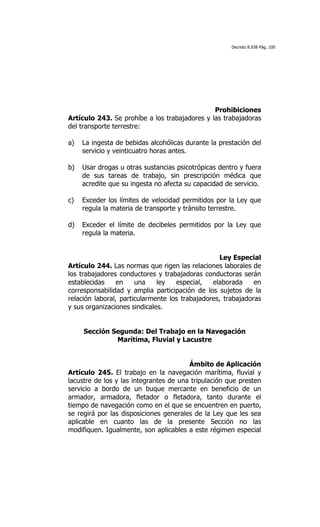 Decreto 8.938 Pág. 100




                                               Prohibiciones
Artículo 243. Se prohíbe a los trabajadores y las trabajadoras
del transporte terrestre:

a)   La ingesta de bebidas alcohólicas durante la prestación del
     servicio y veinticuatro horas antes.

b)   Usar drogas u otras sustancias psicotrópicas dentro y fuera
     de sus tareas de trabajo, sin prescripción médica que
     acredite que su ingesta no afecta su capacidad de servicio.

c)   Exceder los límites de velocidad permitidos por la Ley que
     regula la materia de transporte y tránsito terrestre.

d)   Exceder el límite de decibeles permitidos por la Ley que
     regula la materia.


                                                  Ley Especial
Artículo 244. Las normas que rigen las relaciones laborales de
los trabajadores conductores y trabajadoras conductoras serán
establecidas     en    una    ley   especial,   elaborada     en
corresponsabilidad y amplia participación de los sujetos de la
relación laboral, particularmente los trabajadores, trabajadoras
y sus organizaciones sindicales.


     Sección Segunda: Del Trabajo en la Navegación
              Marítima, Fluvial y Lacustre


                                        Ámbito de Aplicación
Artículo 245. El trabajo en la navegación marítima, fluvial y
lacustre de los y las integrantes de una tripulación que presten
servicio a bordo de un buque mercante en beneficio de un
armador, armadora, fletador o fletadora, tanto durante el
tiempo de navegación como en el que se encuentren en puerto,
se regirá por las disposiciones generales de la Ley que les sea
aplicable en cuanto las de la presente Sección no las
modifiquen. Igualmente, son aplicables a este régimen especial
 