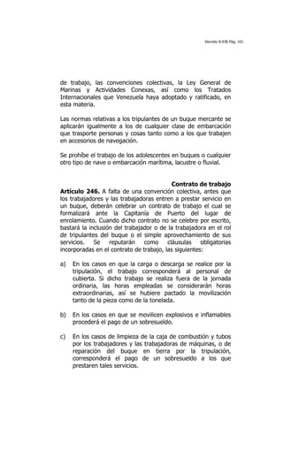 Decreto 8.938 Pág. 101




de trabajo, las convenciones colectivas, la Ley General de
Marinas y Actividades Conexas, así como los Tratados
Internacionales que Venezuela haya adoptado y ratificado, en
esta materia.

Las normas relativas a los tripulantes de un buque mercante se
aplicarán igualmente a los de cualquier clase de embarcación
que trasporte personas y cosas tanto como a los que trabajen
en accesorios de navegación.

Se prohíbe el trabajo de los adolescentes en buques o cualquier
otro tipo de nave o embarcación marítima, lacustre o fluvial.


                                           Contrato de trabajo
Artículo 246. A falta de una convención colectiva, antes que
los trabajadores y las trabajadoras entren a prestar servicio en
un buque, deberán celebrar un contrato de trabajo el cual se
formalizará ante la Capitanía de Puerto del lugar de
enrolamiento. Cuando dicho contrato no se celebre por escrito,
bastará la inclusión del trabajador o de la trabajadora en el rol
de tripulantes del buque o el simple aprovechamiento de sus
servicios.   Se    reputarán    como     cláusulas    obligatorias
incorporadas en el contrato de trabajo, las siguientes:

a)   En los casos en que la carga o descarga se realice por la
     tripulación, el trabajo corresponderá al personal de
     cubierta. Si dicho trabajo se realiza fuera de la jornada
     ordinaria, las horas empleadas se considerarán horas
     extraordinarias, así se hubiere pactado la movilización
     tanto de la pieza como de la tonelada.

b)   En los casos en que se movilicen explosivos e inflamables
     procederá el pago de un sobresueldo.

c)   En los casos de limpieza de la caja de combustión y tubos
     por los trabajadores y las trabajadoras de máquinas, o de
     reparación del buque en tierra por la tripulación,
     corresponderá el pago de un sobresueldo a los que
     prestaren tales servicios.
 