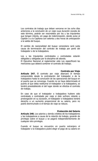 Decreto 8.938 Pág. 102




Los contratos de trabajo que deban vencerse en los ocho días
anteriores a la conclusión de un viaje cuya duración exceda de
este término, podrán ser rescindidos por los y las tripulantes
que tengan interés, sin pago de indemnización, dando aviso al
Capitán o a la Capitana con setenta y dos horas de anticipación
a la salida del buque.

El cambio de nacionalidad del buque venezolano será justa
causa de terminación del contrato de trabajo por parte del
trabajador o de la trabajadora.

Los y las tripulantes contratados y contratadas estarán
obligados y obligadas por la disciplina de abordo.
El Ejecutivo Nacional al reglamentar esta Ley especificará las
menciones que deberá contener el contrato de trabajo.


                                            Contrato por Viaje
Artículo 247. El contrato por viaje abarcará el tiempo
comprendido desde la contratación del trabajador o de la
trabajadora hasta la conclusión de las operaciones del buque en
el puerto que se convenga. Cuando no se haya determinado el
puerto al que deba restituirse el trabajador o la trabajadora, se
tendrá preestablecido el del lugar donde se efectúa el contrato
de trabajo.

En caso de que el trabajador o trabajadora hubiere sido
contratada o contratado por viaje si éste sufriere retardo o
prolongación en su duración, el trabajador o trabajadora tendrá
derecho a un aumento proporcional de su salario, pero no
podrá disminuírsele si el tiempo de viaje se reduce.


                                        Protección del Salario
Artículo 248. Los salarios y demás créditos de los trabajadores
y las trabajadoras a causa de la relación de trabajo, gozarán de
privilegio sobre el buque y se pagará independientemente de
cualquier otro privilegio.

Cuando el buque se encuentre en puerto extranjero el
trabajador o la trabajadora podrá elegir el pago de su salario en
 