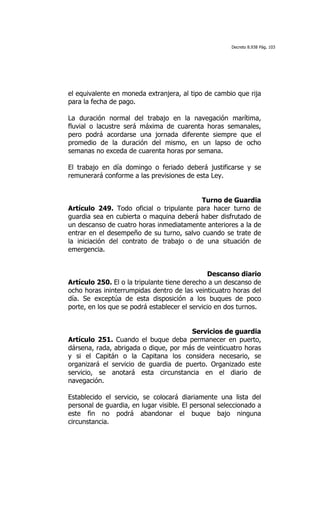 Decreto 8.938 Pág. 103




el equivalente en moneda extranjera, al tipo de cambio que rija
para la fecha de pago.

La duración normal del trabajo en la navegación marítima,
fluvial o lacustre será máxima de cuarenta horas semanales,
pero podrá acordarse una jornada diferente siempre que el
promedio de la duración del mismo, en un lapso de ocho
semanas no exceda de cuarenta horas por semana.

El trabajo en día domingo o feriado deberá justificarse y se
remunerará conforme a las previsiones de esta Ley.


                                          Turno de Guardia
Artículo 249. Todo oficial o tripulante para hacer turno de
guardia sea en cubierta o maquina deberá haber disfrutado de
un descanso de cuatro horas inmediatamente anteriores a la de
entrar en el desempeño de su turno, salvo cuando se trate de
la iniciación del contrato de trabajo o de una situación de
emergencia.


                                                Descanso diario
Artículo 250. El o la tripulante tiene derecho a un descanso de
ocho horas ininterrumpidas dentro de las veinticuatro horas del
día. Se exceptúa de esta disposición a los buques de poco
porte, en los que se podrá establecer el servicio en dos turnos.


                                       Servicios de guardia
Artículo 251. Cuando el buque deba permanecer en puerto,
dársena, rada, abrigada o dique, por más de veinticuatro horas
y si el Capitán o la Capitana los considera necesario, se
organizará el servicio de guardia de puerto. Organizado este
servicio, se anotará esta circunstancia en el diario de
navegación.

Establecido el servicio, se colocará diariamente una lista del
personal de guardia, en lugar visible. El personal seleccionado a
este fin no podrá abandonar el buque bajo ninguna
circunstancia.
 