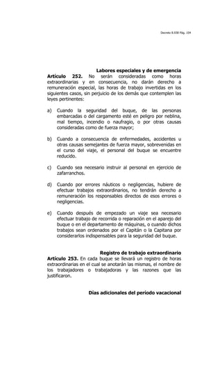 Decreto 8.938 Pág. 104




                        Labores especiales y de emergencia
Artículo 252. No serán consideradas como horas
extraordinarias y en consecuencia, no darán derecho a
remuneración especial, las horas de trabajo invertidas en los
siguientes casos, sin perjuicio de los demás que contemplen las
leyes pertinentes:

a)   Cuando la seguridad del buque, de las personas
     embarcadas o del cargamento esté en peligro por neblina,
     mal tiempo, incendio o naufragio, o por otras causas
     consideradas como de fuerza mayor;

b)   Cuando a consecuencia de enfermedades, accidentes u
     otras causas semejantes de fuerza mayor, sobrevenidas en
     el curso del viaje, el personal del buque se encuentre
     reducido.

c)   Cuando sea necesario instruir al personal en ejercicio de
     zafarranchos.

d)   Cuando por errores náuticos o negligencias, hubiere de
     efectuar trabajos extraordinarios, no tendrán derecho a
     remuneración los responsables directos de esos errores o
     negligencias.

e)   Cuando después de empezado un viaje sea necesario
     efectuar trabajo de recorrida o reparación en el aparejo del
     buque o en el departamento de máquinas, o cuando dichos
     trabajos sean ordenados por el Capitán o la Capitana por
     considerarlos indispensables para la seguridad del buque.


                          Registro de trabajo extraordinario
Artículo 253. En cada buque se llevará un registro de horas
extraordinarias en el cual se anotarán las mismas, el nombre de
los trabajadores o trabajadoras y las razones que las
justificaron.


                    Días adicionales del período vacacional
 