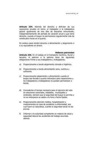 Decreto 8.938 Pág. 105




Artículo 254. Además del derecho a disfrutar de sus
vacaciones anuales en tierra, el trabajador o la trabajadora
gozará igualmente de tres días de descanso remunerado,
independientemente del período de vacación anual a que tiene
derecho, cuando el buque no permanezca regularmente más de
veinticuatro horas en el puerto.

En ambos casos tendrá derecho a alimentación y alojamiento o
a su equivalente en dinero.


                                           Deberes patronales
Artículo 255. En el trabajo en el transporte marítimo, fluvial y
lacustre, el patrono o la patrona tiene las siguientes
obligaciones frente a sus trabajadores y trabajadoras:

a)   Proporcionarles a bordo alojamiento cómodo e higiénico.

b)   Proporcionarles a bordo alimentación sana, nutritiva y
     suficiente.

c)   Proporcionarles alojamiento y alimentación cuando el
     buque sea llevado a puerto extranjero para reparaciones y
     los trabajadores o trabajadoras no puedan permanecer a
     bordo.


d)   Concederles el tiempo necesario para el ejercicio del voto
     en elecciones nacionales, estadales, municipales o
     sindicales, siempre que la seguridad del buque lo permita y
     no se entorpezca su salida a la hora y fecha fijadas.

e)   Proporcionarles atención médica, hospitalización y
     medicamentos en caso de accidente o enfermedad, sea
     cual fuere su naturaleza, cuando la seguridad social no los
     prevea.

f)   Informar a la autoridad competente en materia de salud y
     seguridad laboral los accidentes de trabajo ocurridos
     abordo.
 