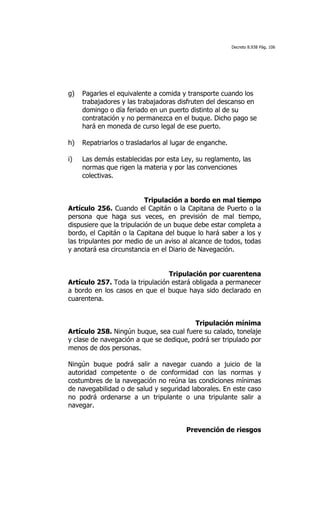 Decreto 8.938 Pág. 106




g)   Pagarles el equivalente a comida y transporte cuando los
     trabajadores y las trabajadoras disfruten del descanso en
     domingo o día feriado en un puerto distinto al de su
     contratación y no permanezca en el buque. Dicho pago se
     hará en moneda de curso legal de ese puerto.

h)   Repatriarlos o trasladarlos al lugar de enganche.

i)   Las demás establecidas por esta Ley, su reglamento, las
     normas que rigen la materia y por las convenciones
     colectivas.


                           Tripulación a bordo en mal tiempo
Artículo 256. Cuando el Capitán o la Capitana de Puerto o la
persona que haga sus veces, en previsión de mal tiempo,
dispusiere que la tripulación de un buque debe estar completa a
bordo, el Capitán o la Capitana del buque lo hará saber a los y
las tripulantes por medio de un aviso al alcance de todos, todas
y anotará esa circunstancia en el Diario de Navegación.


                                 Tripulación por cuarentena
Artículo 257. Toda la tripulación estará obligada a permanecer
a bordo en los casos en que el buque haya sido declarado en
cuarentena.


                                         Tripulación mínima
Artículo 258. Ningún buque, sea cual fuere su calado, tonelaje
y clase de navegación a que se dedique, podrá ser tripulado por
menos de dos personas.

Ningún buque podrá salir a navegar cuando a juicio de la
autoridad competente o de conformidad con las normas y
costumbres de la navegación no reúna las condiciones mínimas
de navegabilidad o de salud y seguridad laborales. En este caso
no podrá ordenarse a un tripulante o una tripulante salir a
navegar.


                                        Prevención de riesgos
 