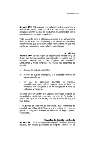 Decreto 8.938 Pág. 107




Artículo 259. El trabajador o la trabajadora deberá respetar y
realizar las instrucciones y prácticas destinadas a prevenir
riesgos en el mar, las que se efectuarán de conformidad con lo
que determinen las leyes respectivas.

Todo tripulante tiene la obligación de asistir a los zafarranchos
de incendio, abandono del buque y otros ejercicios y maniobras
de salvamento que ordene el Capitán o la Capitana sin que esto
pueda ser considerado como trabajo extraordinario.


                                                   Accidentes
Artículo 260. Se regirán por las disposiciones de esta Ley y las
demás que fueran aplicables especialmente en todo lo que no
estuviera previsto en la Ley Orgánica de Prevención
Condiciones y Medio Ambiente de Trabajo los accidentes de
trabajo:

a)   A bordo de buques nacionales.

b)   A bordo de buques extranjeros, si el accidente ocurriese en
     aguas venezolanas.

c)   En caso de accidentes ocurridos en trayecto,
     entendiéndose como tal el trayecto desde el lugar de
     residencia del trabajador o de la trabajadora al sitio de
     embarque y viceversa.

En estos casos el Capitán o la Capitana del buque cumplirá las
formalidades establecidas en esta Ley ante la Capitanía de
Puerto del lugar en que recale, una vez admitido el buque a
libre plática.

Si el puerto de recalada es extranjero, esta formalidad se
cumplirá ante el Cónsul de Venezuela si lo hubiere en el puerto,
quedando obligado a hacerlo en todo caso al llegar a puerto
venezolano.


                            Causales de despido justificado
Artículo 261. En el trabajo en la navegación marítima, fluvial y
lacustre, son causas justificadas de despido, además de las
 