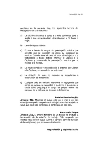 Decreto 8.938 Pág. 108




previstas en la presente Ley, los siguientes hechos del
trabajador o de la trabajadora:

a)   La falta de asistencia a bordo a la hora convenida para la
     salida o que presentándose, desembarque y no haga el
     viaje;

b)   La embriaguez a bordo.

c)   El uso a bordo de drogas sin prescripción médica que
     acredite que su ingestión no altera su capacidad de
     servicio. Cuando fuere el caso, al subir el trabajador o la
     trabajadora a bordo deberá informar al Capitán o la
     Capitana y presentarle la prescripción suscrita por el
     médico o la médica.

d)   La insubordinación y desobediencia a órdenes del Capitán
     o la Capitana, en su carácter de autoridad.

e)   La violación de leyes en materias de importación o
     exportación de mercancías.

f)   Cualquier acto de omisión intencional o negligencia que
     ponga en peligro su seguridad o la de los o las demás o
     cause daño, perjudique o ponga en peligro bienes del
     patrono, de la patrona, de terceros o de terceras.


                                      Prohibición de despido
Artículo 262. Mientras el buque esté en el mar o en país
extranjero no podrá despedirse al trabajador o a la trabajadora,
salvo que haya sido contratado o contratada en ese país.


                                           Amarre del buque
Artículo 263. El amarre temporal de un buque no produce la
terminación de la relación de trabajo. Sólo suspende sus
efectos hasta que el buque vuelva al servicio, salvo la duración
de la antigüedad, que permanece inalterada.


                              Repatriación y pago de salario
 