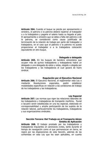 Decreto 8.938 Pág. 109




Artículo 264. Cuando el buque se pierda por apresamiento o
siniestro, el patrono o la patrona deberá repatriar al trabajador
o a la trabajadora y pagarle el salario hasta su llegada al país.
El apresamiento o siniestro que se deba a falta del patrono o de
la patrona, se considerará como causa justificada de
terminación de la relación de trabajo por parte del trabajador o
trabajadora, en el caso que el patrono o la patrona no pueda
proporcionar al trabajador o a la trabajadora colocación
equivalente en otro buque.


                                       Delegado o delegada
Artículo 265. En los buques de bandera venezolana que
ocupen más de quince trabajadores y trabajadoras habrá un
delegado o una delegada de estos y estas, elegido o elegida por
los trabajadores y las trabajadoras el cual gozará de fuero
sindical.


                       Regulación por el Ejecutivo Nacional
Artículo 266. El Ejecutivo Nacional, al reglamentar esta Ley o
mediante      Resoluciones     especiales,  podrá     establecer
modalidades específicas en relación a las condiciones de trabajo
de los trabajadores y las trabajadoras.


                                                  Ley Especial
Artículo 267. Las normas que rigen las relaciones laborales de
los trabajadores y trabajadoras de transporte marítimo, fluvial
o lacustre serán establecidas en una ley especial, elaborada en
corresponsabilidad y amplia participación de los sujetos de la
relación laboral, particularmente los trabajadores, trabajadoras
y sus organizaciones sindicales.


     Sección Tercera: Del Trabajo en el Transporte Aéreo
                                      Ámbito de Aplicación
Artículo 268. El trabajo prestado por los trabajadores y
trabajadoras tripulantes en aeronaves civiles, tanto durante el
tiempo de navegación como el que permanezcan en tierra, se
regirá por las disposiciones de esta Sección, además de las
contenidas en esta Ley que les sean aplicables, en cuanto
 