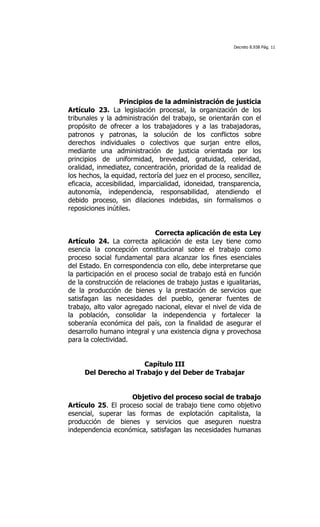 Decreto 8.938 Pág. 11




                  Principios de la administración de justicia
Artículo 23. La legislación procesal, la organización de los
tribunales y la administración del trabajo, se orientarán con el
propósito de ofrecer a los trabajadores y a las trabajadoras,
patronos y patronas, la solución de los conflictos sobre
derechos individuales o colectivos que surjan entre ellos,
mediante una administración de justicia orientada por los
principios de uniformidad, brevedad, gratuidad, celeridad,
oralidad, inmediatez, concentración, prioridad de la realidad de
los hechos, la equidad, rectoría del juez en el proceso, sencillez,
eficacia, accesibilidad, imparcialidad, idoneidad, transparencia,
autonomía, independencia, responsabilidad, atendiendo el
debido proceso, sin dilaciones indebidas, sin formalismos o
reposiciones inútiles.


                             Correcta aplicación de esta Ley
Artículo 24. La correcta aplicación de esta Ley tiene como
esencia la concepción constitucional sobre el trabajo como
proceso social fundamental para alcanzar los fines esenciales
del Estado. En correspondencia con ello, debe interpretarse que
la participación en el proceso social de trabajo está en función
de la construcción de relaciones de trabajo justas e igualitarias,
de la producción de bienes y la prestación de servicios que
satisfagan las necesidades del pueblo, generar fuentes de
trabajo, alto valor agregado nacional, elevar el nivel de vida de
la población, consolidar la independencia y fortalecer la
soberanía económica del país, con la finalidad de asegurar el
desarrollo humano integral y una existencia digna y provechosa
para la colectividad.


                      Capítulo III
     Del Derecho al Trabajo y del Deber de Trabajar


                    Objetivo del proceso social de trabajo
Artículo 25. El proceso social de trabajo tiene como objetivo
esencial, superar las formas de explotación capitalista, la
producción de bienes y servicios que aseguren nuestra
independencia económica, satisfagan las necesidades humanas
 