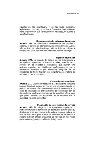 Decreto 8.938 Pág. 110




aquellas no las modifiquen, y en las leyes especiales,
reglamentos, decretos, acuerdos y Convenios Internacionales
de la Aviación Civil, que Venezuela haya ratificado, en cuanto le
sean favorables.


                   Representante del patrono o la patrona
Artículo 269. Se considerará representante del patrono o
patrona, al gerente de operaciones, superintendente de vuelos,
jefe o jefa de adiestramiento, jefe o jefa de pilotos y
cualesquiera otras personas que realicen funciones análogas.


                                        Fijación de jornada
Artículo 270. La jornada de trabajo de los trabajadores y
trabajadoras tripulantes de transporte aéreo, además de lo
previsto en los decretos y resoluciones que regulan este
régimen especial, se establecerá preferentemente en la
convención colectiva o por Resolución conjunta de los
ministerios del Poder Popular con competencia en materia de
trabajo y en transporte aéreo.


                                   Cursos de entrenamiento
Artículo 271. Cuando el trabajador o la trabajadora tripulante
hubiere dejado de prestar servicio en una aeronave durante un
período de treinta días consecutivos deberá someterse a un
curso de actualización o entrenamiento, de conformidad con las
disposiciones legales o exigencias de la seguridad aérea, para
que pueda reiniciar sus actividades en la aeronave con la
capacidad y pericia requeridas.


                    Prohibición de interrupción de servicio
Artículo 272. El trabajador o la trabajadora tripulante no
podrá interrumpir su servicio en un aeropuerto distinto al de su
destino a menos que vencida la jornada se requiera todavía de
más de tres horas para cumplir el itinerario. El patrono o la
patrona deberán utilizar tripulantes de refuerzo en los vuelos
que excedan regularmente al límite de la jornada.
 