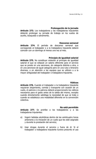 Decreto 8.938 Pág. 111




                                Prolongación de la jornada
Artículo 273. Los trabajadores y las trabajadoras tripulantes
deberán prolongar su jornada de trabajo en los vuelos de
auxilio, búsqueda o salvamento.


                                          Descanso semanal
Artículo 274. El período de descanso semanal que
corresponde al trabajador o a la trabajadora tripulante deberá
coincidir con un domingo al menos una vez al mes.


                               Principio de igualdad salarial
Artículo 275. No constituye violación al principio de igualdad
salarial el que se estipule un salario diferente para el servicio
que se preste en una aeronave, de categoría distinta a otra, o
en una aeronave de igual categoría pero en una ruta o itinerario
diversos, o en atención a los equipos que se utilicen o a la
mayor antigüedad del trabajador o trabajadora tripulante.



                                                       Viáticos
Artículo 276. Cuando el trabajador o la trabajadora tripulante
requieran alojamiento, comida y transporte con ocasión de un
vuelo, el patrono o la patrona deberá proporcionarle los viáticos
necesarios para el gasto antes de la salida del mismo, excepto
cuando directamente satisfaga la necesidad de que se trata o
cuando se establezca una modalidad diferente en la convención
colectiva.


                                   No está permitido
Artículo 277. Se prohíbe a los trabajadores y a las
trabajadoras tripulantes:

a)   Ingerir bebidas alcohólicas dentro de las veinticuatro horas
     anteriores a la iniciación de un vuelo que les esté asignado
     y durante la prestación del servicio;

b)   Usar drogas durante el servicio y fuera de él. Si el
     trabajador o trabajadora tripulante tuviera prescrito el uso
 