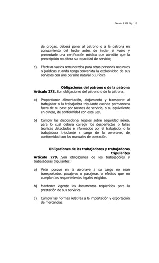 Decreto 8.938 Pág. 112




     de drogas, deberá poner al patrono o a la patrona en
     conocimiento del hecho antes de iniciar el vuelo y
     presentarle una certificación médica que acredite que la
     prescripción no altera su capacidad de servicio;

c)   Efectuar vuelos remunerados para otras personas naturales
     o jurídicas cuando tenga convenida la exclusividad de sus
     servicios con una persona natural o jurídica.


                Obligaciones del patrono o de la patrona
Artículo 278. Son obligaciones del patrono o de la patrona:

a)   Proporcionar alimentación, alojamiento y transporte al
     trabajador o la trabajadora tripulante cuando permanezca
     fuera de su base por razones de servicio, o su equivalente
     en dinero, de conformidad con esta Ley.

b)   Cumplir las disposiciones legales sobre seguridad aérea,
     para lo cual deberá corregir los desperfectos o fallas
     técnicas detectadas e informados por el trabajador o la
     trabajadora tripulante a cargo de la aeronave, de
     conformidad con los manuales de operación.


          Obligaciones de los trabajadores y trabajadoras
                                               tripulantes
Artículo 279. Son obligaciones de los trabajadores y
trabajadoras tripulantes:

a)   Velar porque en la aeronave a su cargo no sean
     transportados pasajeros o pasajeras o efectos que no
     cumplan los requerimientos legales exigidos.

b)   Mantener vigente los documentos requeridos para la
     prestación de sus servicios.

c)   Cumplir las normas relativas a la importación y exportación
     de mercancías.
 