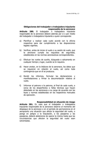 Decreto 8.938 Pág. 113




      Obligaciones del trabajador o trabajadora tripulante
                                  responsable de la aeronave
Artículo 280. El trabajador o trabajadora tripulante
responsable de la aeronave deberá además por si o por medio
del trabajador o trabajadora tripulante a quien corresponda:

a)   Planificar y realizar cada vuelo acorde con la oficina
     respectiva para dar cumplimiento a las disposiciones
     legales vigentes.

b)   Verificar, antes de iniciar el vuelo o su sesión de vuelo, que
     la aeronave cumpla los requisitos de seguridad,
     establecidos en las normas aeronáuticas correspondientes.

c)   Efectuar los vuelos de auxilio, búsqueda o salvamento en
     cualquier tiempo y lugar, cuando se le requiera.

d)   Hacer anotar, en la bitácora de la aeronave, los datos que
     se requieran en relación al vuelo, así como toda
     contingencia que en él se produzca.

e)   Rendir los informes, formular las declaraciones y
     manifestaciones y firmar la documentación relativa al
     vuelo.

f)   Informar al patrono o la patrona, al final de cada vuelo, a
     cerca de los desperfectos o fallas técnicas que hayan
     detectado en las aeronaves a su cargo de acuerdo con las
     leyes y normas establecidas en los respectivos manuales
     de operación.


                    Responsabilidad en situación de riesgo
Artículo 281. En caso que el trabajador o trabajadora
tripulante responsable de la aeronave observe al momento del
despegue de la aeronave o en el período de permanencia en el
aeropuerto una situación que afecte la seguridad del vuelo, o
ponga en peligro a la tripulación, a los pasajeros y las
pasajeras, deberá abstenerse de operar la misma hasta que las
circunstancias que afecten la seguridad del vuelo sean
solventadas.
 